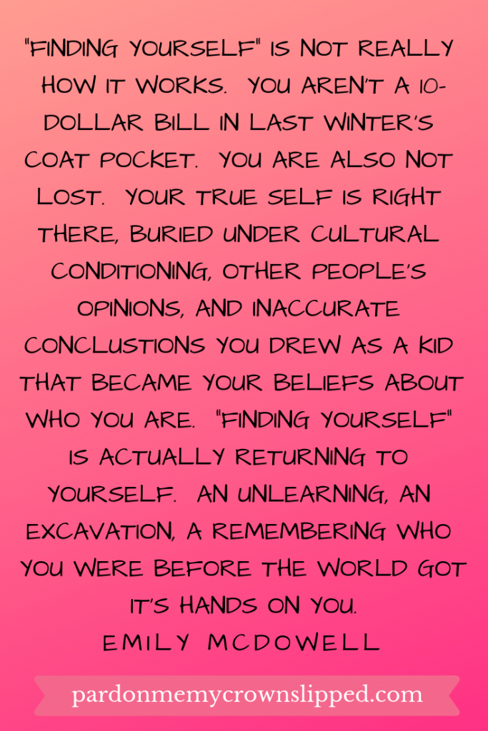 finding yourself is not really how it works.  You aren't a ten dollar bill in last winter's coat pocket.  You are also not lost.  Your true self is right there, buried under cultural conditioning, other people's opinions, and inaccurate conclusions you drew as a kid that became your beliefs about who you are.  Finding yourself is actually returning to yourself.  An unlearning, an excavation, a remembering who you were before the world got its' hands on you.  Quote from Emily McDowell