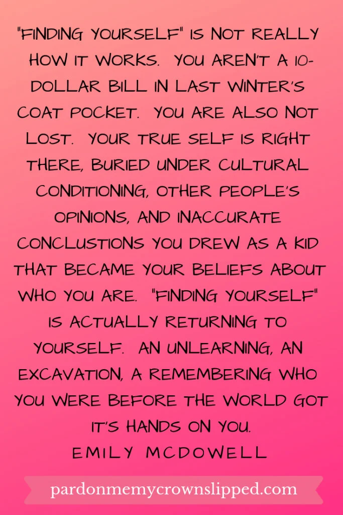 finding yourself is not really how it works.  You aren't a ten dollar bill in last winter's coat pocket.  You are also not lost.  Your true self is right there, buried under cultural conditioning, other people's opinions, and inaccurate conclusions you drew as a kid that became your beliefs about who you are.  Finding yourself is actually returning to yourself.  An unlearning, an excavation, a remembering who you were before the world got its' hands on you.  Quote from Emily McDowell