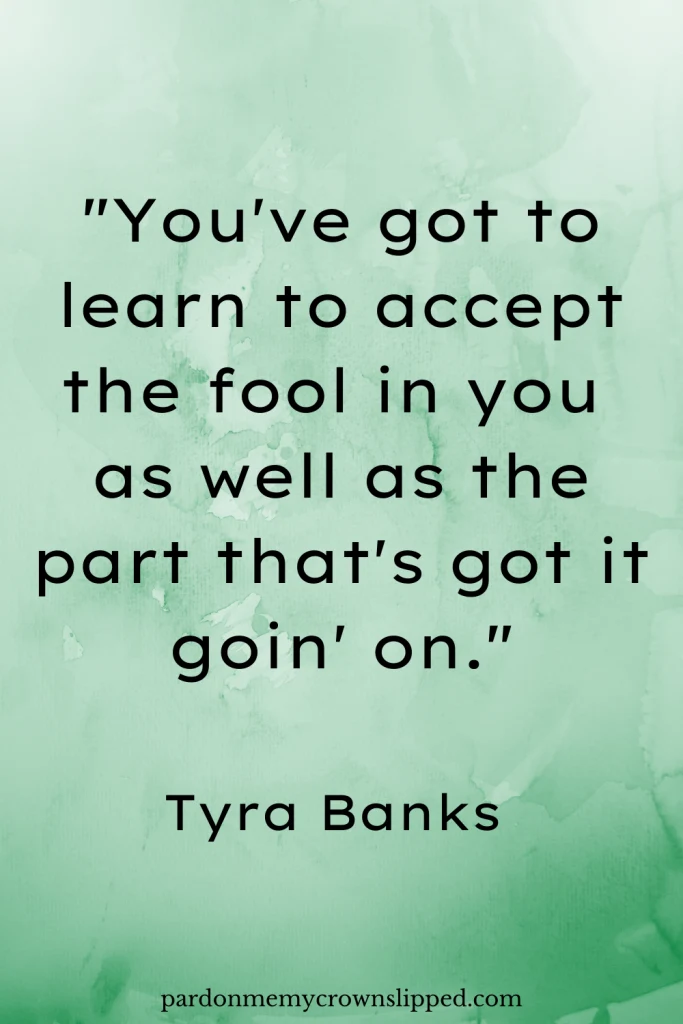 "You've got to learn to accept the fool in you as well as the part that's got it goin' on." -Tyra Banks